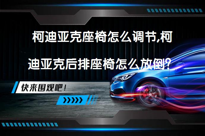 柯迪亚克座椅怎么调节,柯迪亚克后排座椅怎么放倒？如何正确调节柯迪亚克座椅和放倒后排座椅？_58汽车