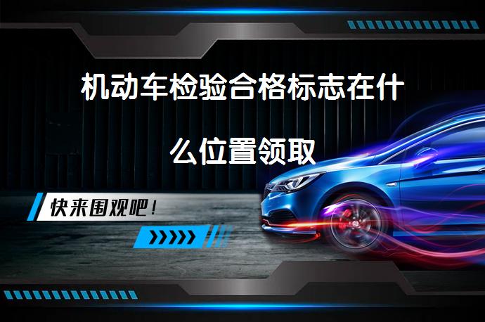 机动车检验合格标志在什么位置领取_58汽车