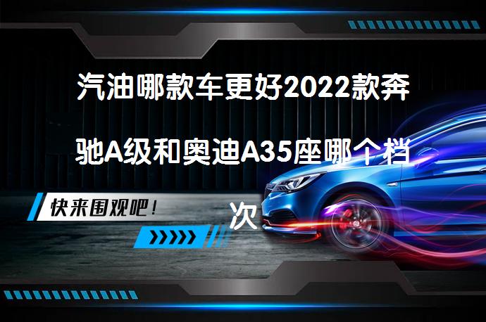 汽油哪款车更好2022款奔驰A级和奥迪A35座哪个档次高_58汽车