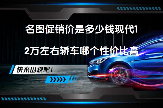 名图促销价是多少钱现代12万左右轿车哪个性价比高？_58汽车