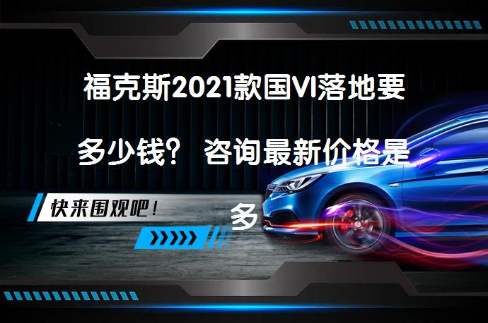 福克斯2021款国VI落地要多少钱？ 咨询最新价格是多少呢？_58汽车