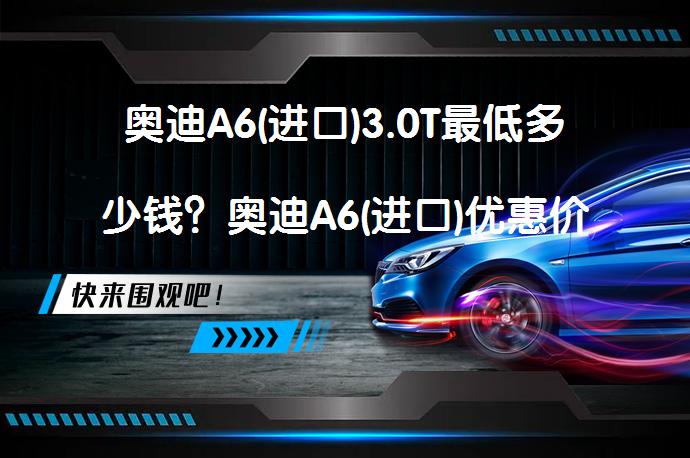 奥迪A6(进口)3.0T最低多少钱？奥迪A6(进口)优惠价及落地费用解析_58汽车