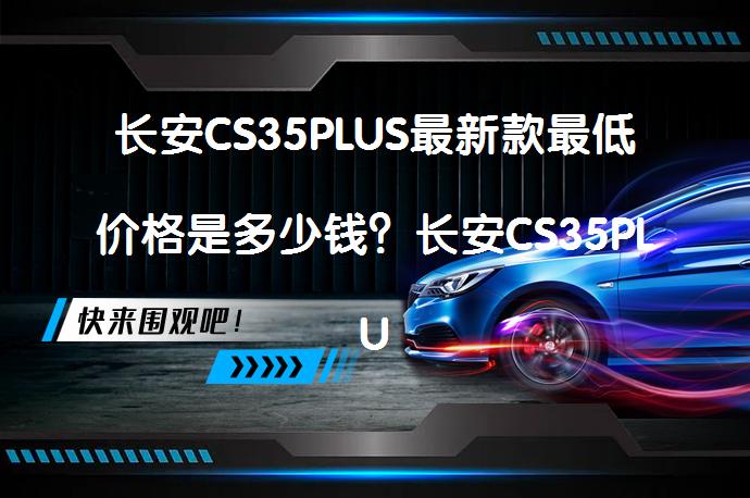 长安CS35PLUS最新款最低价格是多少钱？长安CS35PLUS优惠价合理吗？_58汽车