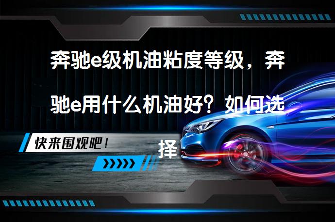 奔驰e级机油粘度等级，奔驰e用什么机油好？如何选择适合的机油？_58汽车
