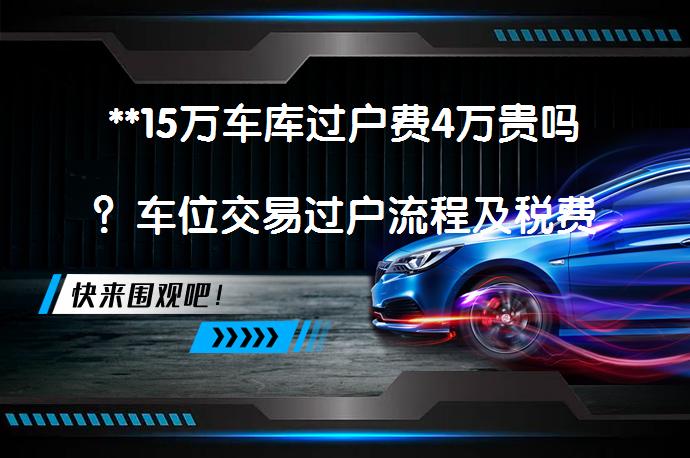 **15万车库过户费4万贵吗？车位交易过户流程及税费优化**_58汽车