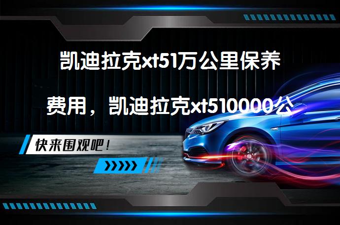 凯迪拉克xt51万公里保养费用，凯迪拉克xt510000公里保养项目需要多少？_58汽车