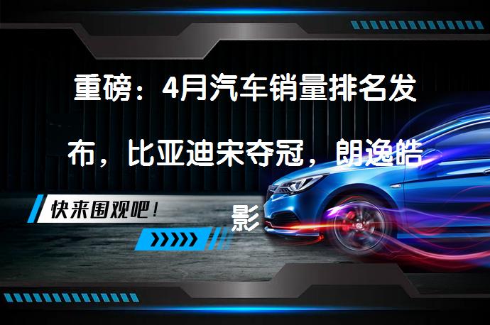 重磅：4月汽车销量排名发布，比亚迪宋夺冠，朗逸皓影遭腰斩？_58汽车