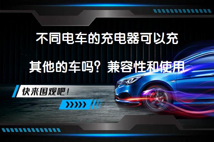不同电车的充电器可以充其他的车吗？兼容性和使用注意事项_58汽车
