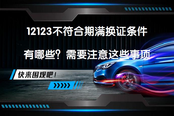 12123不符合期满换证条件有哪些？需要注意这些事项_58汽车