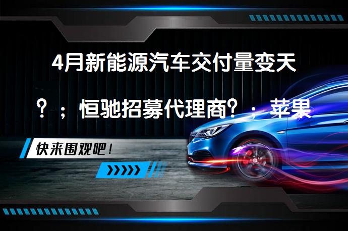 4月新能源汽车交付量变天？；恒驰招募代理商？；苹果造车新进展？_58汽车