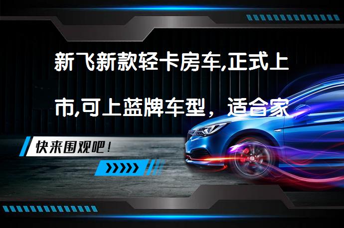 新飞新款轻卡房车,正式上市,可上蓝牌车型，适合家庭出游吗？_58汽车