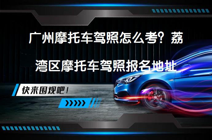 广州摩托车驾照怎么考？荔湾区摩托车驾照报名地址以及考试流程？_58汽车