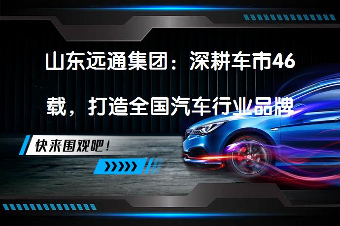 山东远通集团：深耕车市46载，打造全国汽车行业品牌标杆的秘诀是什么？_58汽车