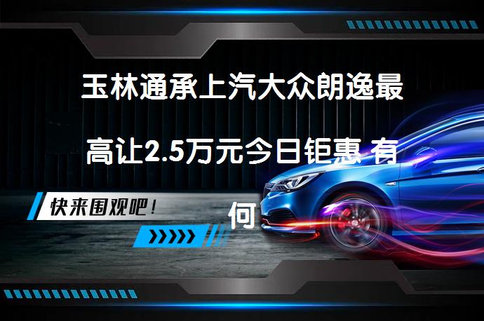 玉林通承上汽大众朗逸最高让2.5万元今日钜惠 有何优惠价值？_58汽车