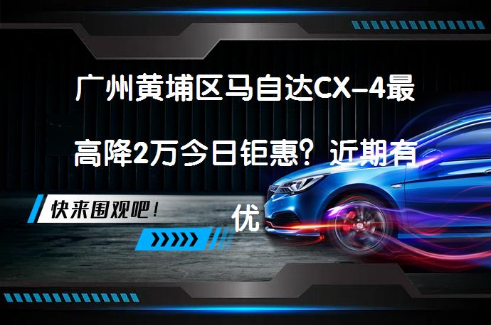 广州黄埔区马自达CX-4最高降2万今日钜惠？近期有优惠活动吗？_58汽车