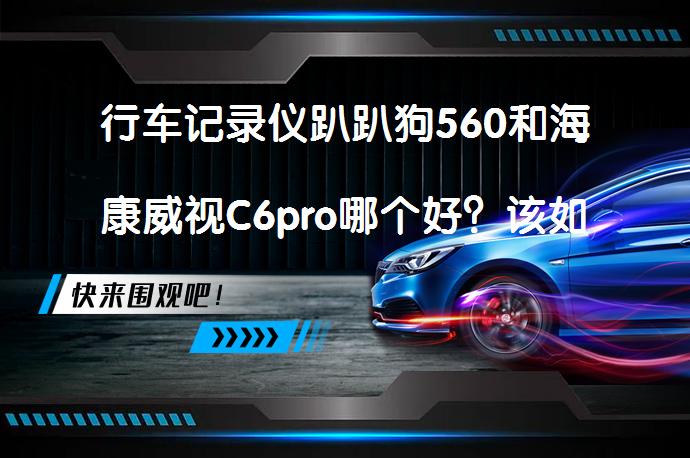 行车记录仪趴趴狗560和海康威视C6pro哪个好？该如何选择？_58汽车