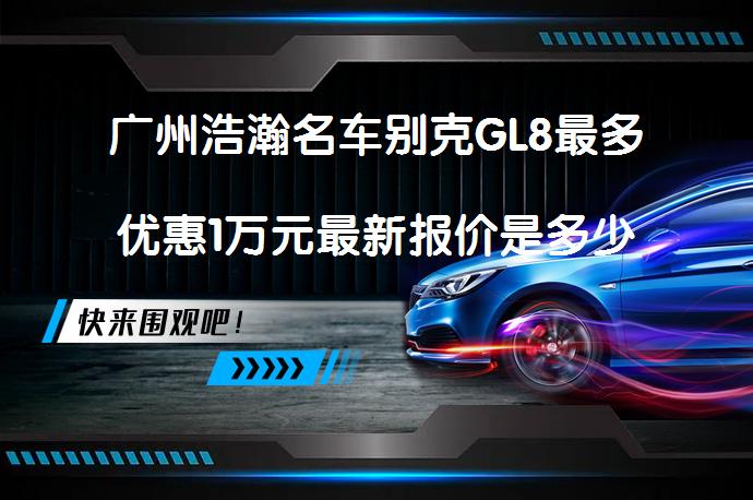 广州浩瀚名车别克GL8最多优惠1万元最新报价是多少？_58汽车