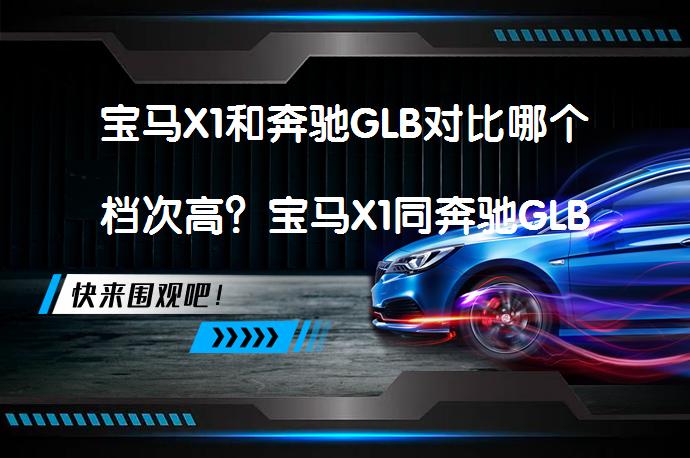 宝马X1和奔驰GLB对比哪个档次高？宝马X1同奔驰GLB哪个更值得选择？_58汽车