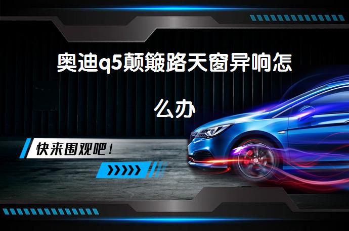 奥迪q5颠簸路天窗异响怎么办_58汽车