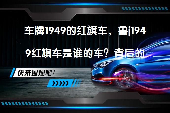 车牌1949的红旗车，鲁j1949红旗车是谁的车？背后的故事是什么？_58汽车