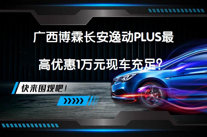 广西博霖长安逸动PLUS最高优惠1万元现车充足？_58汽车