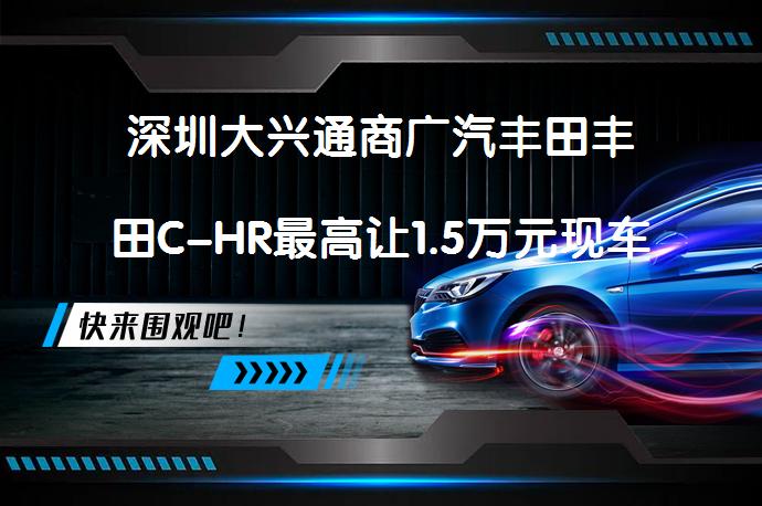 深圳大兴通商广汽丰田丰田C-HR最高让1.5万元现车充足吗？_58汽车