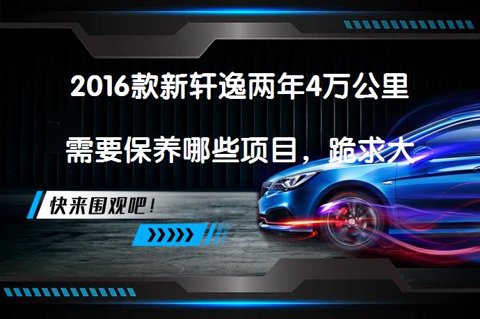 2016款新轩逸两年4万公里需要保养哪些项目，跪求大神指导！？_58汽车
