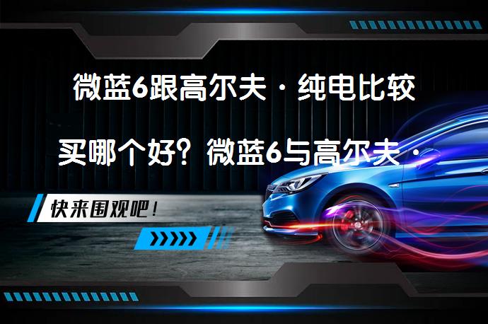 微蓝6跟高尔夫·纯电比较买哪个好？微蓝6与高尔夫·纯电哪个好，你更倾向于谁？_58汽车