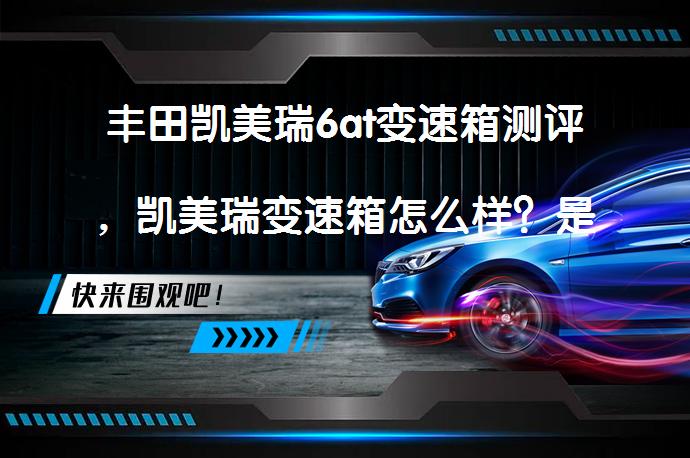 丰田凯美瑞6at变速箱测评，凯美瑞变速箱怎么样？是否值得选择？_58汽车