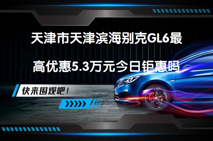 天津市天津滨海别克GL6最高优惠5.3万元今日钜惠吗？_58汽车