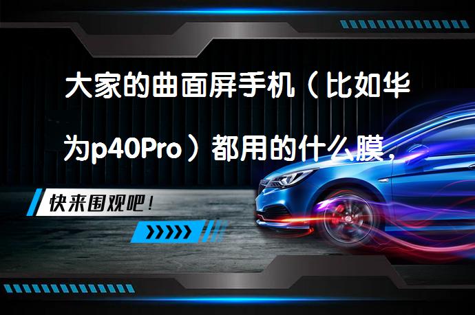 大家的曲面屏手机（比如华为p40Pro）都用的什么膜，实际效果怎么样？效果如何？_58汽车