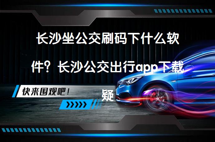 长沙坐公交刷码下什么软件？长沙公交出行app下载疑问解答_58汽车