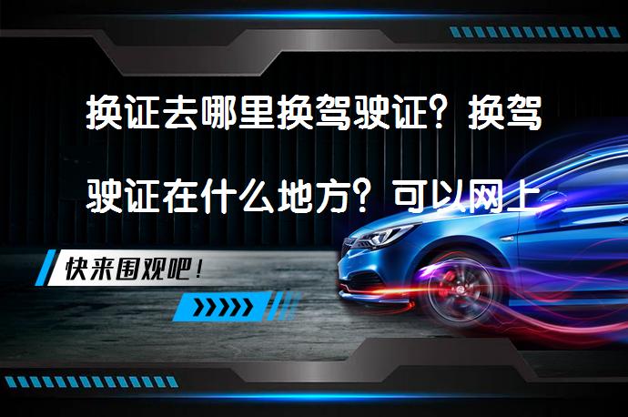 换证去哪里换驾驶证？换驾驶证在什么地方？可以网上申请吗？_58汽车