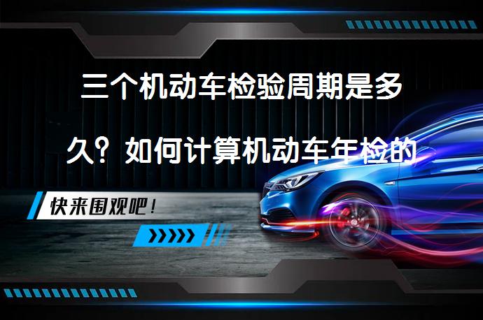 三个机动车检验周期是多久？如何计算机动车年检的三个周期？_58汽车