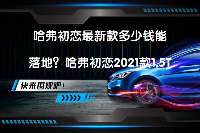 哈弗初恋最新款多少钱能落地？哈弗初恋2021款1.5T自动大三版落地价解析_58汽车
