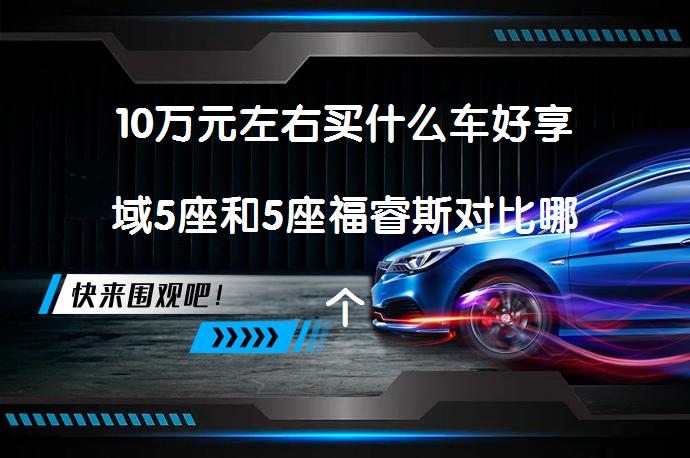 10万元左右买什么车好享域5座和5座福睿斯对比哪个价格高？性价比分析_58汽车