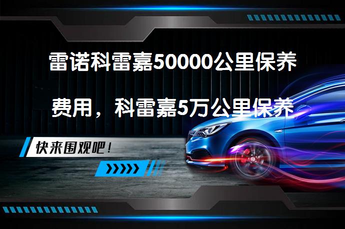 雷诺科雷嘉50000公里保养费用，科雷嘉5万公里保养项目_58汽车