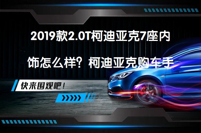 2019款2.0T柯迪亚克7座内饰怎么样？柯迪亚克购车手册_58汽车