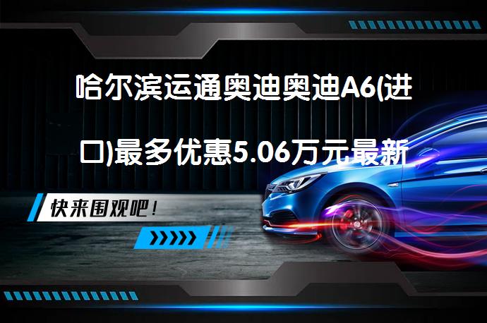 哈尔滨运通奥迪奥迪A6(进口)最多优惠5.06万元最新报价是多少？_58汽车