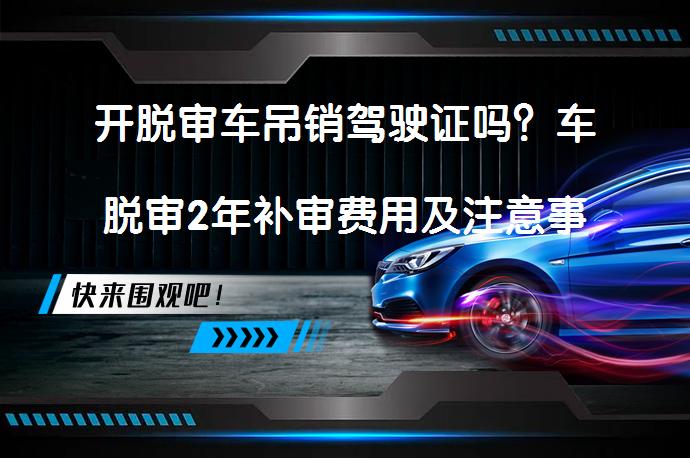 开脱审车吊销驾驶证吗？车脱审2年补审费用及注意事项_58汽车
