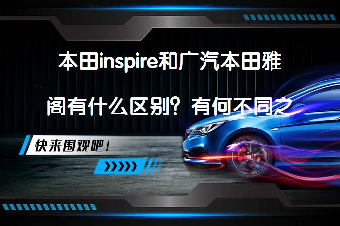 本田inspire和广汽本田雅阁有什么区别？有何不同之处？_58汽车
