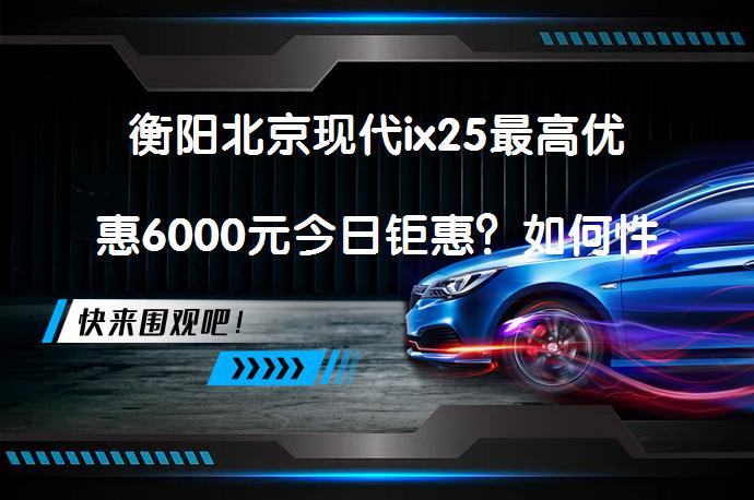衡阳北京现代ix25最高优惠6000元今日钜惠？如何性价比？_58汽车