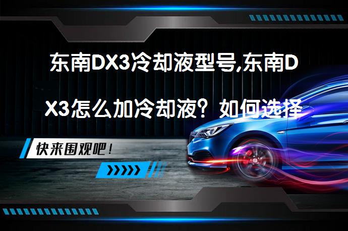 东南DX3冷却液型号,东南DX3怎么加冷却液？如何选择防冻冷却液？_58汽车