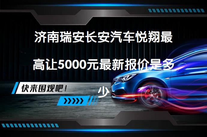 济南瑞安长安汽车悦翔最高让5000元最新报价是多少？_58汽车