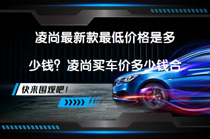 凌尚最新款最低价格是多少钱？凌尚买车价多少钱合适？_58汽车