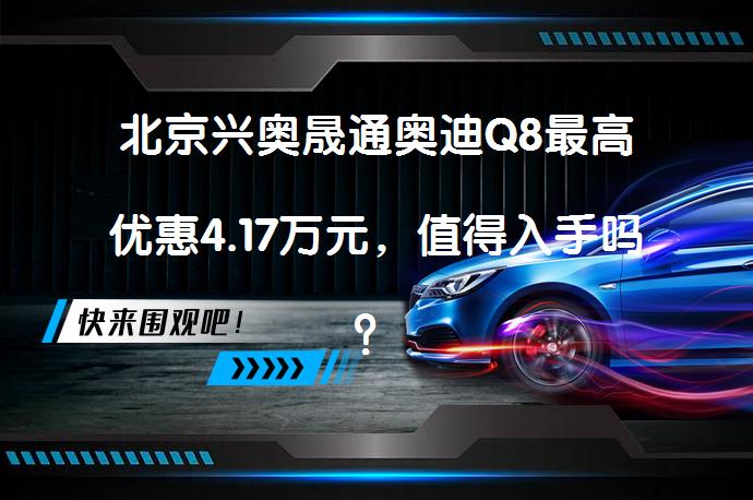 北京兴奥晟通奥迪Q8最高优惠4.17万元，值得入手吗？_58汽车