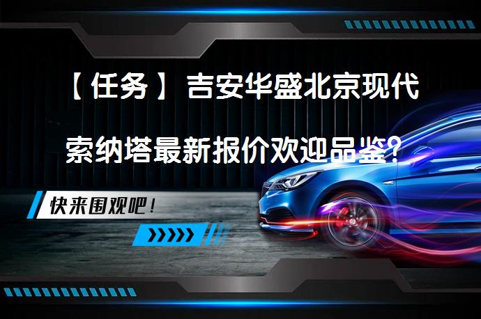 【任务】 吉安华盛北京现代索纳塔最新报价欢迎品鉴？你知道这款车的优势在哪里吗？_58汽车