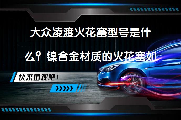 大众凌渡火花塞型号是什么？镍合金材质的火花塞如何？_58汽车