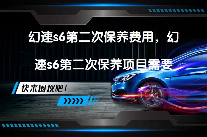 幻速s6第二次保养费用，幻速s6第二次保养项目需要多少钱？_58汽车