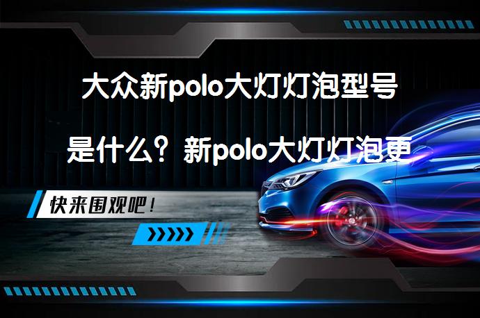 大众新polo大灯灯泡型号是什么？新polo大灯灯泡更换图解步骤详解_58汽车